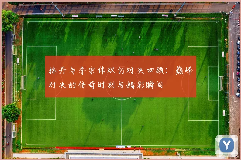 林丹与李宗伟双打对决回顾：巅峰对决的传奇时刻与精彩瞬间