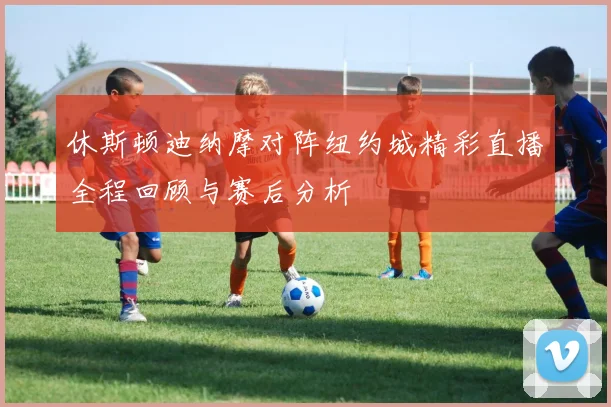 休斯顿迪纳摩对阵纽约城精彩直播全程回顾与赛后分析