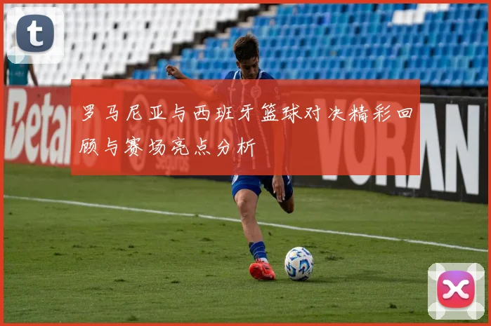 罗马尼亚与西班牙篮球对决精彩回顾与赛场亮点分析